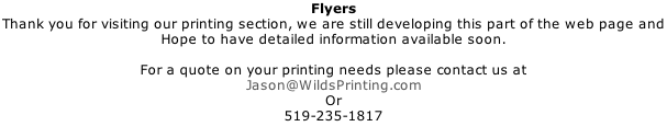 Flyers Thank you for visiting our printing section, we are still developing this part of the web page and  Hope to have detailed information available soon.  For a quote on your printing needs please contact us at Jason@WildsPrinting.com Or 519-235-1817