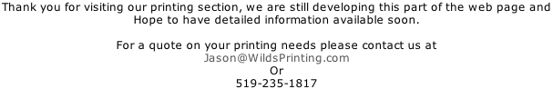Thank you for visiting our printing section, we are still developing this part of the web page and  Hope to have detailed information available soon.  For a quote on your printing needs please contact us at Jason@WildsPrinting.com Or 519-235-1817