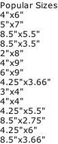 Popular Sizes 4"x6"	 5"x7"	 8.5"x5.5"	 8.5"x3.5"	 2"x8" 4"x9"	 6"x9"	 4.25"x3.66"	 3"x4"	 4"x4" 4.25"x5.5"	 8.5"x2.75"	 4.25"x6"	 8.5"x3.66"