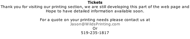 Tickets Thank you for visiting our printing section, we are still developing this part of the web page and  Hope to have detailed information available soon.  For a quote on your printing needs please contact us at Jason@WildsPrinting.com Or 519-235-1817