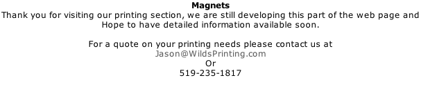 Magnets Thank you for visiting our printing section, we are still developing this part of the web page and  Hope to have detailed information available soon.  For a quote on your printing needs please contact us at Jason@WildsPrinting.com Or 519-235-1817