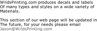 WildsPrinting.com produces decals and labels Of many types and styles on a wide variety of Materials.  This section of our web page will be updated in The future, for your needs please email Jason@WildsPrinting.com